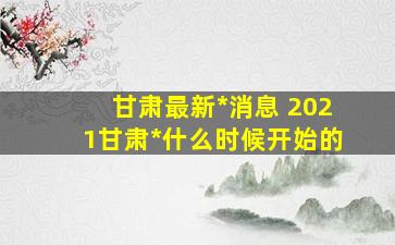 甘肃最新*消息 2021甘肃*什么时候开始的